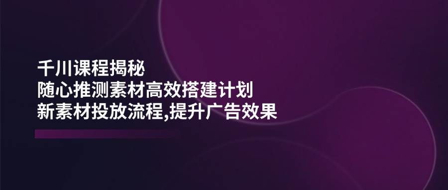 千川课程揭秘：随心推测素材高效搭建计划,新素材投放流程,提升广告效果-轻创联盟