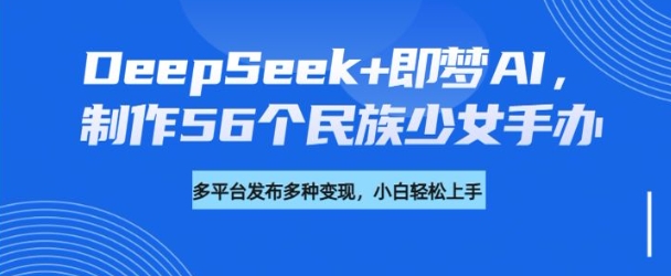 DeepSeek+即梦AI，制作56个民族少女手办，附详细教程+变现方向-轻创联盟