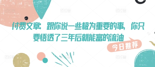 付费文章：跟你说一些极为重要的事，你只要悟透了 三年后 就能富的流油-轻创联盟