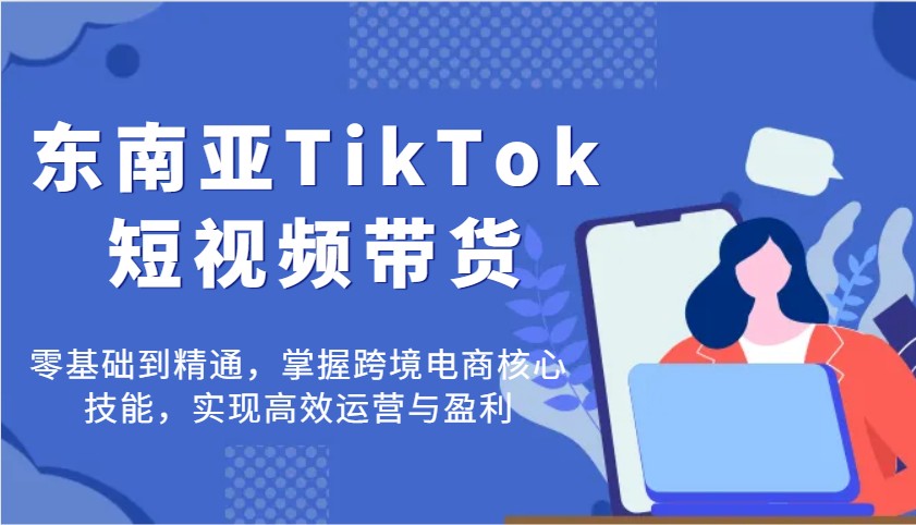 东南亚TikTok短视频带货，零基础到精通，掌握跨境电商核心技能，实现高效运营与盈利-轻创联盟