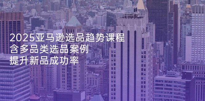 2025亚马逊选品趋势课程，含多品类选品案例，提升新品成功率-轻创联盟