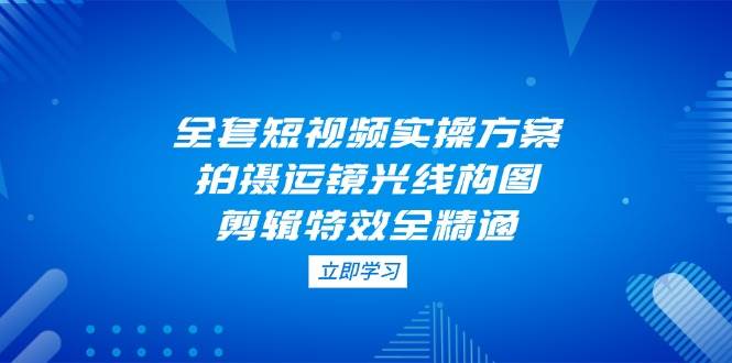 全套短视频实操方案，拍摄运镜光线构图，剪辑特效全精通-轻创联盟