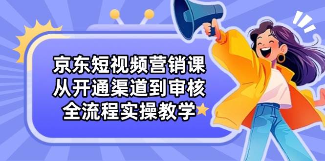 京东短视频营销课：从开通渠道到审核，全流程实操教学-轻创联盟