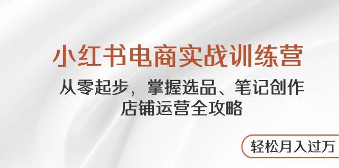 小红书电商实战训练营，从零起步，掌握选品、笔记创作、店铺运营全攻略，轻松月入过万-轻创联盟