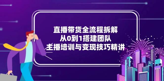 直播带货全流程拆解：从0到1搭建团队，主播培训与变现技巧精讲-轻创联盟