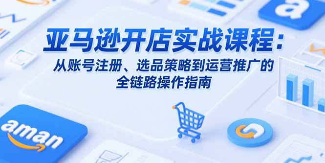 亚马逊开店实战课程：从账号注册、选品策略到运营推广的全链路操作指南-轻创联盟