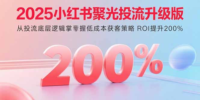 2025小红书聚光投流升级版 从投流底层逻辑掌握低成本获客策略 ROI提升200%-轻创联盟